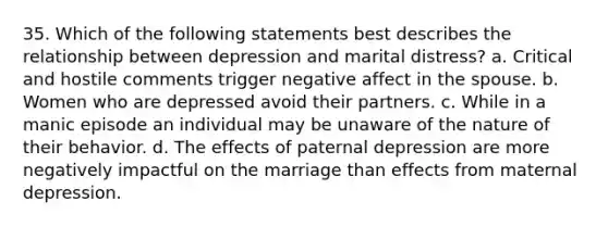 35. Which of the following statements best describes the relationship between depression and marital distress? a. Critical and hostile comments trigger negative affect in the spouse. b. Women who are depressed avoid their partners. c. While in a manic episode an individual may be unaware of the nature of their behavior. d. The effects of paternal depression are more negatively impactful on the marriage than effects from maternal depression.