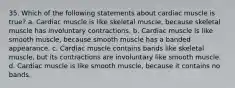 35. Which of the following statements about cardiac muscle is true? a. Cardiac muscle is like skeletal muscle, because skeletal muscle has involuntary contractions. b. Cardiac muscle is like smooth muscle, because smooth muscle has a banded appearance. c. Cardiac muscle contains bands like skeletal muscle, but its contractions are involuntary like smooth muscle. d. Cardiac muscle is like smooth muscle, because it contains no bands.