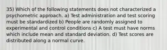 35) Which of the following statements does not characterized a psychometric approach. a) Test administration and test scoring must be standardized b) People are randomly assigned to experimental and control conditions c) A test must have norms which include mean and standard deviation. d) Test scores are distributed along a normal curve.