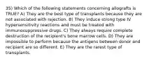 35) Which of the following statements concerning allografts is TRUE? A) They are the best type of transplants because they are not associated with rejection. B) They induce strong type IV hypersensitivity reactions and must be treated with immunosuppressive drugs. C) They always require complete destruction of the recipient's bone marrow cells. D) They are impossible to perform because the antigens between donor and recipient are so different. E) They are the rarest type of transplants.