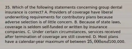 35. Which of the following statements concerning group dental insurance is correct? A. Providers of coverage have liberal underwriting requirements for contributory plans because adverse selection is of little concern. B. Because of state laws, coverage is seldom self-funded or written by insurance companies. C. Under certain circumstances, services received after termination of coverage are still covered. D. Most plans have a calendar-year maximum of between 25,000 and100,000.