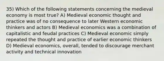 35) Which of the following statements concerning the medieval economy is most true? A) Medieval economic thought and practice was of no consequence to later Western economic thinkers and actors B) Medieval economics was a combination of capitalistic and feudal practices C) Medieval economic simply repeated the thought and practice of earlier economic thinkers D) Medieval economics, overall, tended to discourage merchant activity and technical innovation