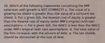 35. Which of the following statements concerning the MM extension with growth is NOT CORRECT? a. The value of a growing tax shield is greater than the value of a constant tax shield. b. For a given D/S, the levered cost of equity is greater than the levered cost of equity under MM's original (with tax) assumptions. c. For a given D/S, the WACC is less than the WACC under MM's original (with tax) assumptions. d. The total value of the firm increases with the amount of debt. e. The tax shields should be discounted at the cost of debt.