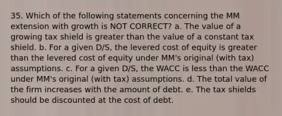 35. Which of the following statements concerning the MM extension with growth is NOT CORRECT? a. The value of a growing tax shield is greater than the value of a constant tax shield. b. For a given D/S, the levered cost of equity is greater than the levered cost of equity under MM's original (with tax) assumptions. c. For a given D/S, the WACC is less than the WACC under MM's original (with tax) assumptions. d. The total value of the firm increases with the amount of debt. e. The tax shields should be discounted at the cost of debt.