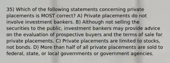 35) Which of the following statements concerning private placements is MOST correct? A) Private placements do not involve investment bankers. B) Although not selling the securities to the public, investment bankers may provide advice on the evaluation of prospective buyers and the terms of sale for private placements. C) Private placements are limited to stocks, not bonds. D) More than half of all private placements are sold to federal, state, or local governments or government agencies.