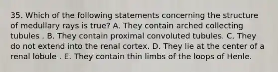 35. Which of the following statements concerning the structure of medullary rays is true? A. They contain arched collecting tubules . B. They contain proximal convoluted tubules. C. They do not extend into the renal cortex. D. They lie at the center of a renal lobule . E. They contain thin limbs of the loops of Henle.