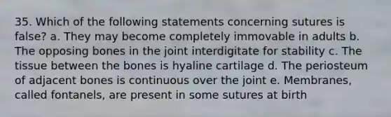 35. Which of the following statements concerning sutures is false? a. They may become completely immovable in adults b. The opposing bones in the joint interdigitate for stability c. The tissue between the bones is hyaline cartilage d. The periosteum of adjacent bones is continuous over the joint e. Membranes, called fontanels, are present in some sutures at birth