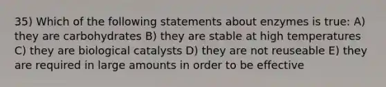 35) Which of the following statements about enzymes is true: A) they are carbohydrates B) they are stable at high temperatures C) they are biological catalysts D) they are not reuseable E) they are required in large amounts in order to be effective