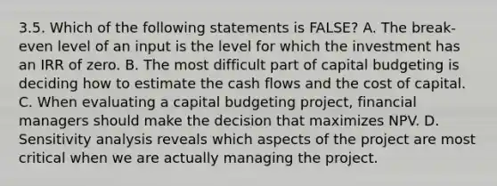 3.5. Which of the following statements is FALSE? A. The break-even level of an input is the level for which the investment has an IRR of zero. B. The most difficult part of capital budgeting is deciding how to estimate the cash flows and the cost of capital. C. When evaluating a capital budgeting project, financial managers should make the decision that maximizes NPV. D. <a href='https://www.questionai.com/knowledge/kNtHhT385o-sensitivity-analysis' class='anchor-knowledge'>sensitivity analysis</a> reveals which aspects of the project are most critical when we are actually managing the project.