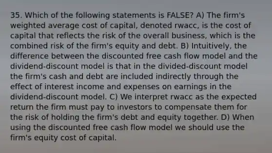 35. Which of the following statements is FALSE? A) The firm's weighted average cost of capital, denoted rwacc, is the cost of capital that reflects the risk of the overall business, which is the combined risk of the firm's equity and debt. B) Intuitively, the difference between the discounted free cash flow model and the dividend-discount model is that in the divided-discount model the firm's cash and debt are included indirectly through the effect of interest income and expenses on earnings in the dividend-discount model. C) We interpret rwacc as the expected return the firm must pay to investors to compensate them for the risk of holding the firm's debt and equity together. D) When using the discounted free cash flow model we should use the firm's equity cost of capital.