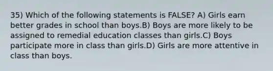 35) Which of the following statements is FALSE? A) Girls earn better grades in school than boys.B) Boys are more likely to be assigned to remedial education classes than girls.C) Boys participate more in class than girls.D) Girls are more attentive in class than boys.