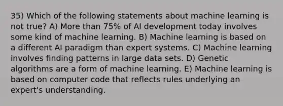 35) Which of the following statements about machine learning is not true? A) More than 75% of AI development today involves some kind of machine learning. B) Machine learning is based on a different AI paradigm than expert systems. C) Machine learning involves finding patterns in large data sets. D) Genetic algorithms are a form of machine learning. E) Machine learning is based on computer code that reflects rules underlying an expert's understanding.