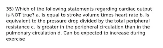 35) Which of the following statements regarding cardiac output is NOT true? a. Is equal to stroke volume times heart rate b. Is equivalent to the pressure drop divided by the total peripheral resistance c. Is greater in the peripheral circulation than in the pulmonary circulation d. Can be expected to increase during exercise