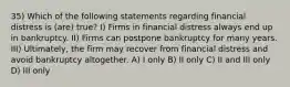 35) Which of the following statements regarding financial distress is (are) true? I) Firms in financial distress always end up in bankruptcy. II) Firms can postpone bankruptcy for many years. III) Ultimately, the firm may recover from financial distress and avoid bankruptcy altogether. A) I only B) II only C) II and III only D) III only