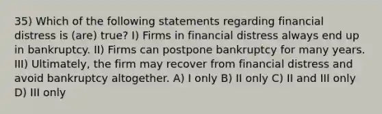 35) Which of the following statements regarding financial distress is (are) true? I) Firms in financial distress always end up in bankruptcy. II) Firms can postpone bankruptcy for many years. III) Ultimately, the firm may recover from financial distress and avoid bankruptcy altogether. A) I only B) II only C) II and III only D) III only