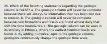 35. Which of the following statements regarding the geologic column is FALSE? a. The geologic column will never be complete because there will always be information that has been lost due to erosion. b. The geologic column will never be complete because new formations and fossils are found almost daily that shift the time boundaries. c. The geologic column can be seen in its entirety in Ethiopia, where the earliest hominid fossils are found. d. By adding numerical ages to the geologic column, geologists continuously change the geologic time scale.