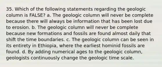 35. Which of the following statements regarding the geologic column is FALSE? a. The geologic column will never be complete because there will always be information that has been lost due to erosion. b. The geologic column will never be complete because new formations and fossils are found almost daily that shift the time boundaries. c. The geologic column can be seen in its entirety in Ethiopia, where the earliest hominid fossils are found. d. By adding numerical ages to the geologic column, geologists continuously change the <a href='https://www.questionai.com/knowledge/kc84xNbyCK-geologic-time-scale' class='anchor-knowledge'>geologic time scale</a>.