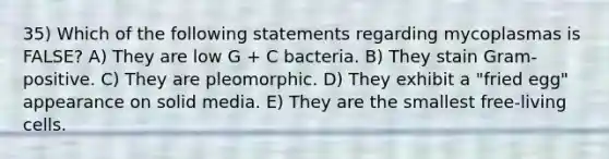 35) Which of the following statements regarding mycoplasmas is FALSE? A) They are low G + C bacteria. B) They stain Gram-positive. C) They are pleomorphic. D) They exhibit a "fried egg" appearance on solid media. E) They are the smallest free-living cells.