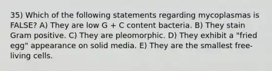 35) Which of the following statements regarding mycoplasmas is FALSE? A) They are low G + C content bacteria. B) They stain Gram positive. C) They are pleomorphic. D) They exhibit a "fried egg" appearance on solid media. E) They are the smallest free-living cells.