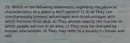 35. Which of the following statements regarding the physical characteristics of a place is NOT correct? (1.3) a) They can simultaneously present advantages and disadvantages with which humans must deal. b) They dictate exactly the manner in which people will live in an area. c) They may be changed by human intervention. d) They may refer to a locality's climate and soil.