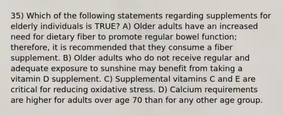 35) Which of the following statements regarding supplements for elderly individuals is TRUE? A) Older adults have an increased need for dietary fiber to promote regular bowel function; therefore, it is recommended that they consume a fiber supplement. B) Older adults who do not receive regular and adequate exposure to sunshine may benefit from taking a vitamin D supplement. C) Supplemental vitamins C and E are critical for reducing oxidative stress. D) Calcium requirements are higher for adults over age 70 than for any other age group.