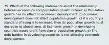 35. Which of the following statements about the relationship between economics and population growth is true? a) Population growth has no effect on economic development. b) Economic development does not affect population growth. c) If a country's standard of living is to increase, then its population growth must decrease to almost zero. d) Economic growth in developing countries would profit from slower population growth. e) The debt burden in developing countries is not affecting economic development.