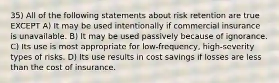 35) All of the following statements about risk retention are true EXCEPT A) It may be used intentionally if commercial insurance is unavailable. B) It may be used passively because of ignorance. C) Its use is most appropriate for low-frequency, high-severity types of risks. D) Its use results in cost savings if losses are <a href='https://www.questionai.com/knowledge/k7BtlYpAMX-less-than' class='anchor-knowledge'>less than</a> the cost of insurance.