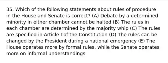 35. Which of the following statements about rules of procedure in the House and Senate is correct? (A) Debate by a determined minority in either chamber cannot be halted (B) The rules in each chamber are determined by the majority whip (C) The rules are specified in Article I of the Constitution (D) The rules can be changed by the President during a national emergency (E) The House operates more by formal rules, while the Senate operates more on informal understandings