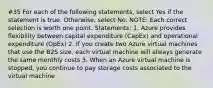 #35 For each of the following statements, select Yes if the statement is true. Otherwise, select No. NOTE: Each correct selection is worth one point. Statements: 1. Azure provides flexibility between capital expenditure (CapEx) and operational expenditure (OpEx) 2. If you create two Azure virtual machines that use the B2S size, each virtual machine will always generate the same monthly costs 3. When an Azure virtual machine is stopped, you continue to pay storage costs associated to the virtual machine