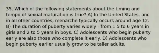 35. Which of the following statements about the timing and tempo of sexual maturation is true? A) In the United States, and in all other countries, menarche typically occurs around age 12. B) The duration of puberty varies widely - from 1.5 to 6 years in girls and 2 to 5 years in boys. C) Adolescents who begin puberty early are also those who complete it early. D) Adolescents who begin puberty earlier usually grow to be taller adults.