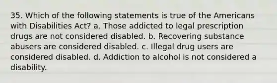 35. Which of the following statements is true of the Americans with Disabilities Act? a. Those addicted to legal prescription drugs are not considered disabled. b. Recovering substance abusers are considered disabled. c. Illegal drug users are considered disabled. d. Addiction to alcohol is not considered a disability.