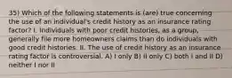 35) Which of the following statements is (are) true concerning the use of an individual's credit history as an insurance rating factor? I. Individuals with poor credit histories, as a group, generally file more homeowners claims than do individuals with good credit histories. II. The use of credit history as an insurance rating factor is controversial. A) I only B) II only C) both I and II D) neither I nor II