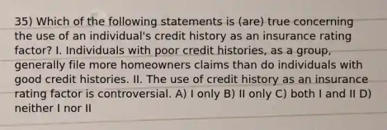 35) Which of the following statements is (are) true concerning the use of an individual's credit history as an insurance rating factor? I. Individuals with poor credit histories, as a group, generally file more homeowners claims than do individuals with good credit histories. II. The use of credit history as an insurance rating factor is controversial. A) I only B) II only C) both I and II D) neither I nor II