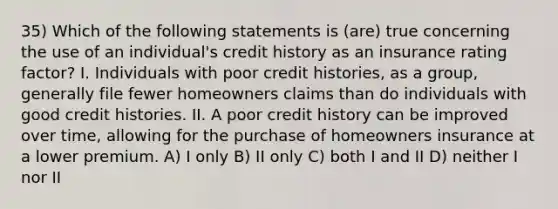 35) Which of the following statements is (are) true concerning the use of an individual's credit history as an insurance rating factor? I. Individuals with poor credit histories, as a group, generally file fewer homeowners claims than do individuals with good credit histories. II. A poor credit history can be improved over time, allowing for the purchase of homeowners insurance at a lower premium. A) I only B) II only C) both I and II D) neither I nor II