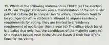 35. Which of the following statements is TRUE? (a) The election of W. Lee "Pappy" O'Daniels was a manifestation of the moralistic political culture (b) In comparison to voters, non-voters tend to be younger (c) While states are allowed to impose residency requirements for voting, they are limited to a residency requirement of not longer than a year (d) The office-block ballot is a ballot that only lists the candidates of the majority party (e) One reason people vote in the United States if their fear of the fines for not voting.