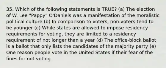 35. Which of the following statements is TRUE? (a) The election of W. Lee "Pappy" O'Daniels was a manifestation of the moralistic political culture (b) In comparison to voters, non-voters tend to be younger (c) While states are allowed to impose residency requirements for voting, they are limited to a residency requirement of not longer than a year (d) The office-block ballot is a ballot that only lists the candidates of the majority party (e) One reason people vote in the United States if their fear of the fines for not voting.