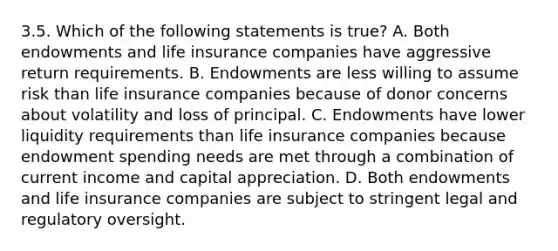 3.5. Which of the following statements is true? A. Both endowments and life insurance companies have aggressive return requirements. B. Endowments are less willing to assume risk than life insurance companies because of donor concerns about volatility and loss of principal. C. Endowments have lower liquidity requirements than life insurance companies because endowment spending needs are met through a combination of current income and capital appreciation. D. Both endowments and life insurance companies are subject to stringent legal and regulatory oversight.