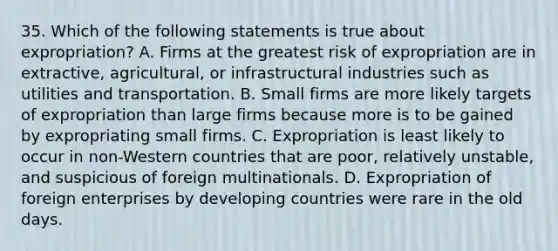 35. Which of the following statements is true about expropriation? A. Firms at the greatest risk of expropriation are in extractive, agricultural, or infrastructural industries such as utilities and transportation. B. Small firms are more likely targets of expropriation than large firms because more is to be gained by expropriating small firms. C. Expropriation is least likely to occur in non-Western countries that are poor, relatively unstable, and suspicious of foreign multinationals. D. Expropriation of foreign enterprises by developing countries were rare in the old days.