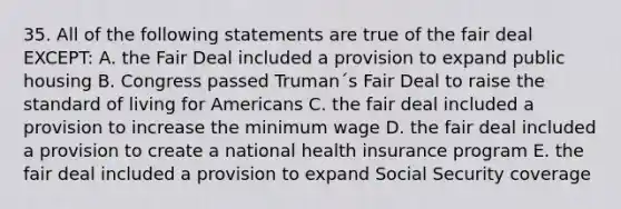 35. All of the following statements are true of the fair deal EXCEPT: A. the Fair Deal included a provision to expand public housing B. Congress passed Truman´s Fair Deal to raise the standard of living for Americans C. the fair deal included a provision to increase the minimum wage D. the fair deal included a provision to create a national health insurance program E. the fair deal included a provision to expand Social Security coverage