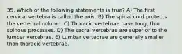 35. Which of the following statements is true? A) The first cervical vertebra is called the axis. B) The spinal cord protects the vertebral column. C) Thoracic vertebrae have long, thin spinous processes. D) The sacral vertebrae are superior to the lumbar vertebrae. E) Lumbar vertebrae are generally smaller than thoracic vertebrae.