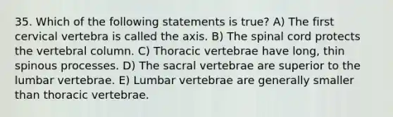 35. Which of the following statements is true? A) The first cervical vertebra is called the axis. B) The spinal cord protects the vertebral column. C) Thoracic vertebrae have long, thin spinous processes. D) The sacral vertebrae are superior to the lumbar vertebrae. E) Lumbar vertebrae are generally smaller than thoracic vertebrae.