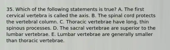 35. Which of the following statements is true? A. The first cervical vertebra is called the axis. B. <a href='https://www.questionai.com/knowledge/kkAfzcJHuZ-the-spinal-cord' class='anchor-knowledge'>the spinal cord</a> protects the <a href='https://www.questionai.com/knowledge/ki4fsP39zf-vertebral-column' class='anchor-knowledge'>vertebral column</a>. C. Thoracic vertebrae have long, thin spinous processes. D. The sacral vertebrae are superior to the lumbar vertebrae. E. Lumbar vertebrae are generally smaller than thoracic vertebrae.