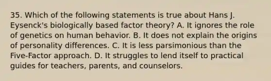 35. Which of the following statements is true about Hans J. Eysenck's biologically based factor theory? A. It ignores the role of genetics on human behavior. B. It does not explain the origins of personality differences. C. It is less parsimonious than the Five-Factor approach. D. It struggles to lend itself to practical guides for teachers, parents, and counselors.