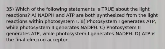 35) Which of the following statements is TRUE about the light reactions? A) NADPH and ATP are both synthesized from the light reactions within photosystem I. B) Photosystem I generates ATP, while photosystem II generates NADPH. C) Photosystem II generates ATP, while photosystem I generates NADPH. D) ATP is the final electron acceptor.