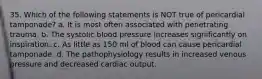 35. Which of the following statements is NOT true of pericardial tamponade? a. It is most often associated with penetrating trauma. b. The systolic blood pressure increases significantly on inspiration. c. As little as 150 ml of blood can cause pericardial tamponade. d. The pathophysiology results in increased venous pressure and decreased cardiac output.