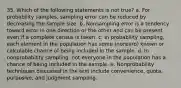 35. Which of the following statements is not true? a. For probability samples, sampling error can be reduced by decreasing the sample size. b. Nonsampling error is a tendency toward error in one direction or the other and can be present even if a complete census is taken. c. In probability sampling, each element in the population has some (nonzero) known or calculable chance of being included in the sample. d. In nonprobability sampling, not everyone in the population has a chance of being included in the sample. e. Nonprobability techniques discussed in the text include convenience, quota, purposive, and judgment sampling.