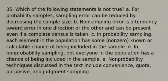 35. Which of the following statements is not true? a. For probability samples, sampling error can be reduced by decreasing the sample size. b. Nonsampling error is a tendency toward error in one direction or the other and can be present even if a complete census is taken. c. In probability sampling, each element in the population has some (nonzero) known or calculable chance of being included in the sample. d. In nonprobability sampling, not everyone in the population has a chance of being included in the sample. e. Nonprobability techniques discussed in the text include convenience, quota, purposive, and judgment sampling.