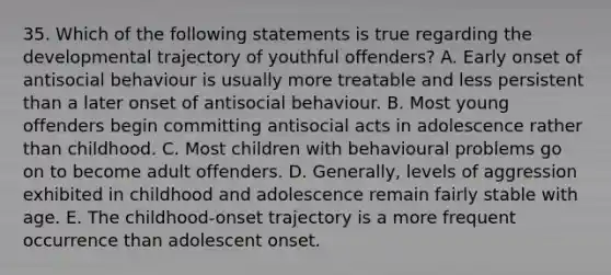 35. Which of the following statements is true regarding the developmental trajectory of youthful offenders? A. Early onset of antisocial behaviour is usually more treatable and less persistent than a later onset of antisocial behaviour. B. Most young offenders begin committing antisocial acts in adolescence rather than childhood. C. Most children with behavioural problems go on to become adult offenders. D. Generally, levels of aggression exhibited in childhood and adolescence remain fairly stable with age. E. The childhood-onset trajectory is a more frequent occurrence than adolescent onset.