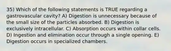 35) Which of the following statements is TRUE regarding a gastrovascular cavity? A) Digestion is unnecessary because of the small size of the particles absorbed. B) Digestion is exclusively intracellular. C) Absorption occurs within collar cells. D) Ingestion and elimination occur through a single opening. E) Digestion occurs in specialized chambers.