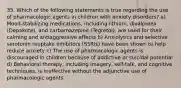 35. Which of the following statements is true regarding the use of pharmacologic agents in children with anxiety disorders? a) Mood-stabilizing medications, including lithium, divalproex (Depakote), and carbamazepine (Tegretol), are used for their calming and antiaggressive effects b) Anxiolytics and selective serotonin reuptake inhibitors (SSRIs) have been shown to help reduce anxiety c) The use of pharmacologic agents is discouraged in children because of addictive or suicidal potential d) Behavioral therapy, including imagery, self-talk, and cognitive techniques, is ineffective without the adjunctive use of pharmacologic agents